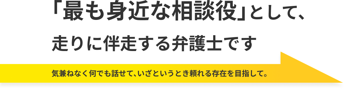 「最も身近な相談役」として、
走りに伴走する弁護士です 気兼ねなく何でも話せて、いざというとき頼れる存在を目指して。
